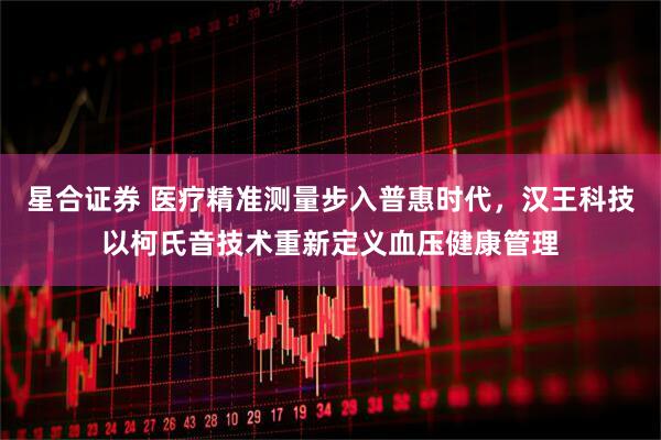 星合证券 医疗精准测量步入普惠时代,汉王科技以柯氏音技术重新定义血压健康管理