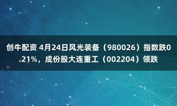 创牛配资 4月24日风光装备(980026)指数跌0.21%,成份股大连重工(002204)领跌