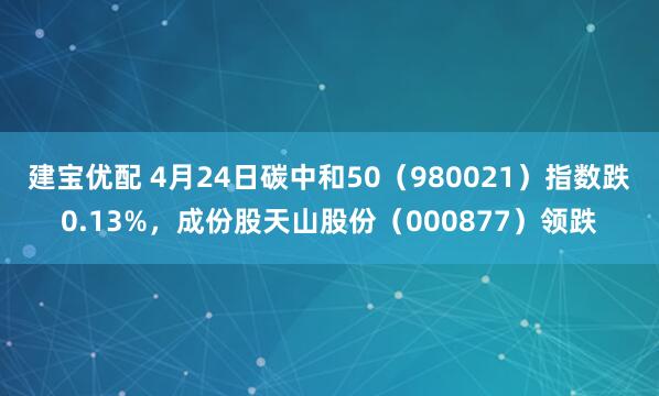 建宝优配 4月24日碳中和50(980021)指数跌0.13%,成份股天山股份(000877)领跌