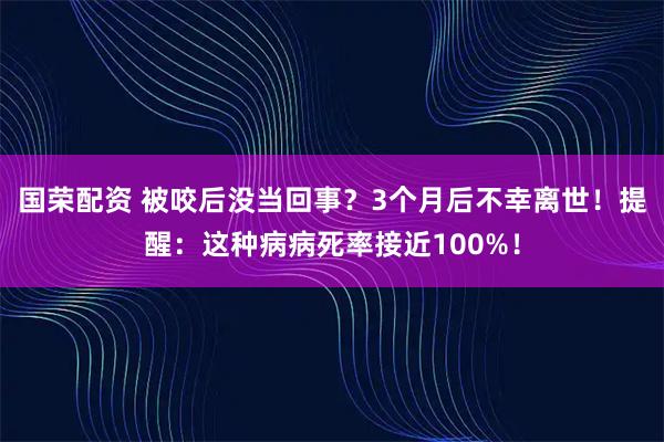 国荣配资 被咬后没当回事?3个月后不幸离世!提醒:这种病病死率接近100%!