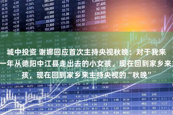 城中投资 谢娜回应首次主持央视秋晚:对于我来说意义非常大,那一年从德阳中江县走出去的小女孩,现在回到家乡来主持央视的“秋晚”