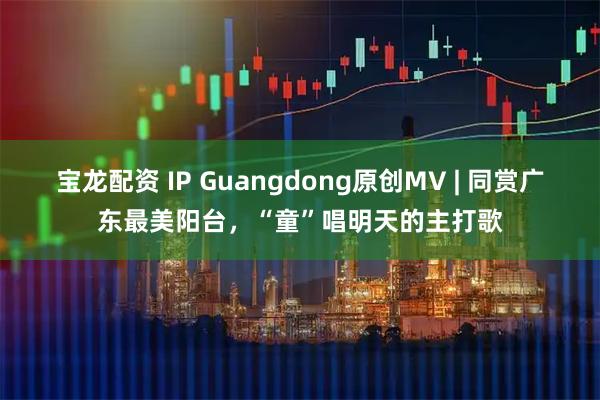 宝龙配资 IP Guangdong原创MV | 同赏广东最美阳台,“童”唱明天的主打歌