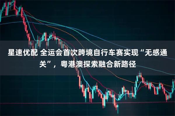 星速优配 全运会首次跨境自行车赛实现“无感通关”,粤港澳探索融合新路径