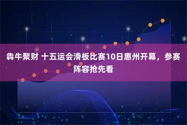 犇牛聚财 十五运会滑板比赛10日惠州开幕，参赛阵容抢先看
