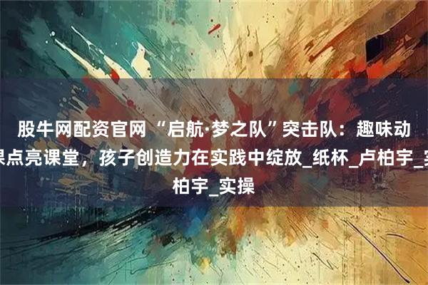 股牛网配资官网 “启航·梦之队”突击队:趣味动手课点亮课堂,孩子创造力在实践中绽放_纸杯_卢柏宇_实操