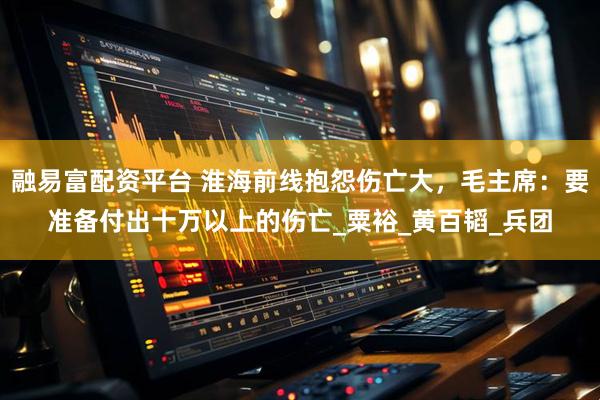 融易富配资平台 淮海前线抱怨伤亡大,毛主席:要准备付出十万以上的伤亡_粟裕_黄百韬_兵团