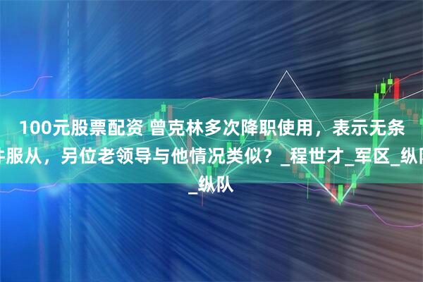 100元股票配资 曾克林多次降职使用,表示无条件服从,另位老领导与他情况类似?_程世才_军区_纵队