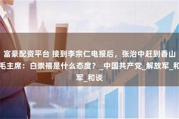 富豪配资平台 接到李宗仁电报后,张治中赶到香山,毛主席:白崇禧是什么态度?_中国共产党_解放军_和谈