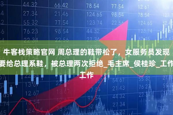 牛客栈策略官网 周总理的鞋带松了,女服务员发现要给总理系鞋,被总理两次拒绝_毛主席_侯桂珍_工作