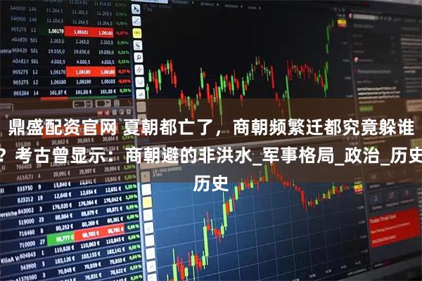 鼎盛配资官网 夏朝都亡了,商朝频繁迁都究竟躲谁?考古曾显示:商朝避的非洪水_军事格局_政治_历史