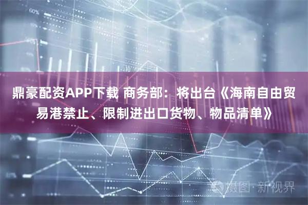 鼎豪配资APP下载 商务部:将出台《海南自由贸易港禁止、限制进出口货物、物品清单》
