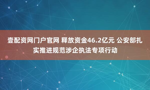 壹配资网门户官网 释放资金46.2亿元 公安部扎实推进规范涉企执法专项行动