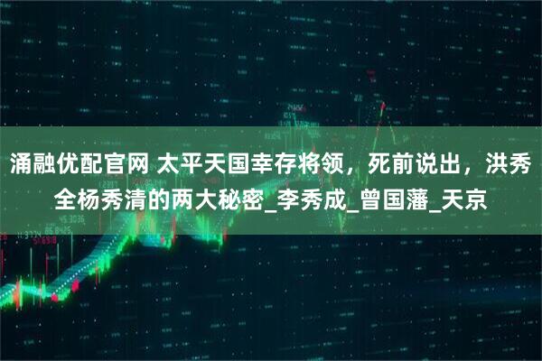 涌融优配官网 太平天国幸存将领,死前说出,洪秀全杨秀清的两大秘密_李秀成_曾国藩_天京