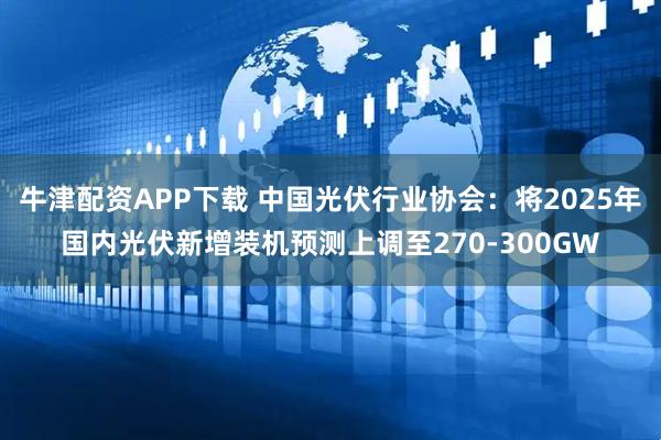 牛津配资APP下载 中国光伏行业协会：将2025年国内光伏新增装机预测上调至270-300GW
