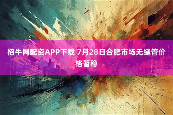 招牛网配资APP下载 7月28日合肥市场无缝管价格暂稳