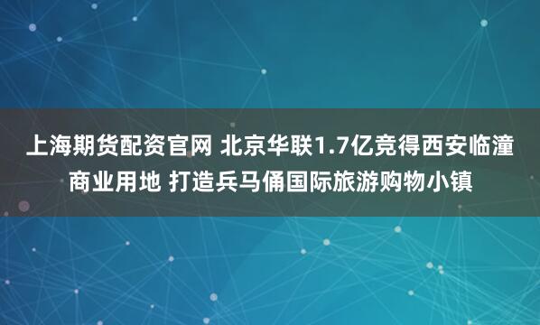 上海期货配资官网 北京华联1.7亿竞得西安临潼商业用地 打造兵马俑国际旅游购物小镇