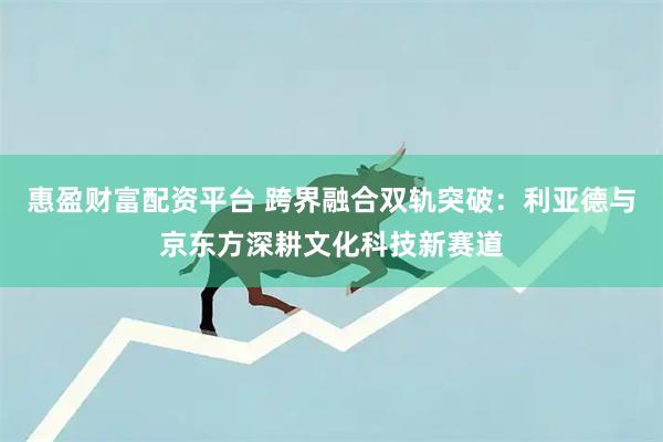 惠盈财富配资平台 跨界融合双轨突破：利亚德与京东方深耕文化科技新赛道