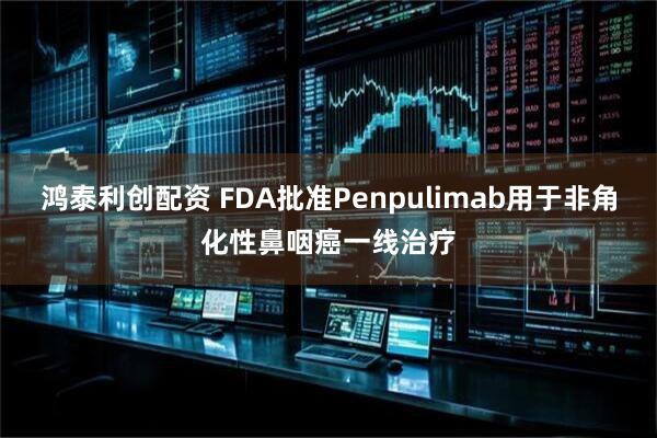 鸿泰利创配资 FDA批准Penpulimab用于非角化性鼻咽癌一线治疗