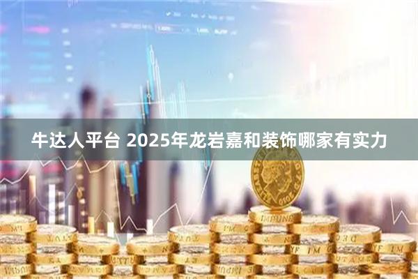 牛达人平台 2025年龙岩嘉和装饰哪家有实力