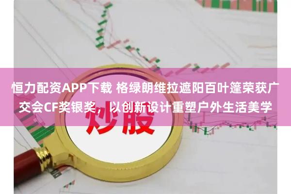 恒力配资APP下载 格绿朗维拉遮阳百叶篷荣获广交会CF奖银奖，以创新设计重塑户外生活美学