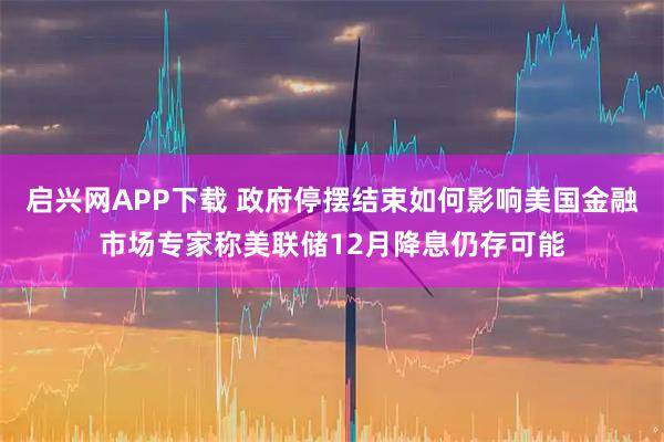 启兴网APP下载 政府停摆结束如何影响美国金融市场专家称美联储12月降息仍存可能