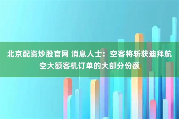 北京配资炒股官网 消息人士：空客将斩获迪拜航空大额客机订单的大部分份额
