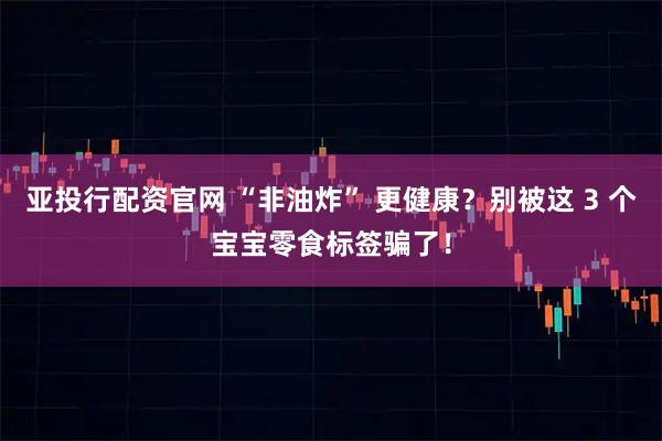 亚投行配资官网 “非油炸” 更健康?别被这 3 个宝宝零食标签骗了!