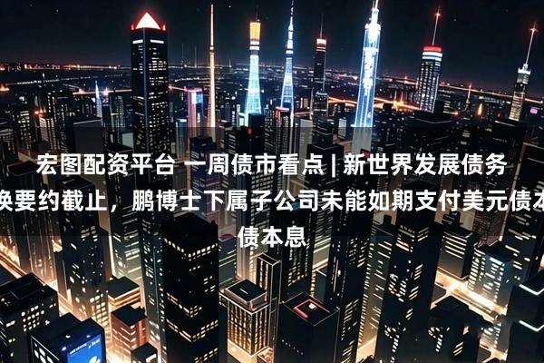 宏图配资平台 一周债市看点 | 新世界发展债务置换要约截止,鹏博士下属子公司未能如期支付美元债本息