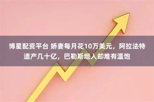 博星配资平台 娇妻每月花10万美元,阿拉法特遗产几十亿,巴勒斯坦人却难有温饱