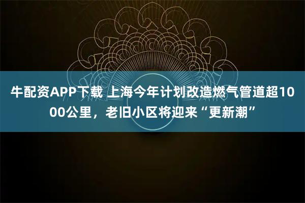 牛配资APP下载 上海今年计划改造燃气管道超1000公里，老旧小区将迎来“更新潮”
