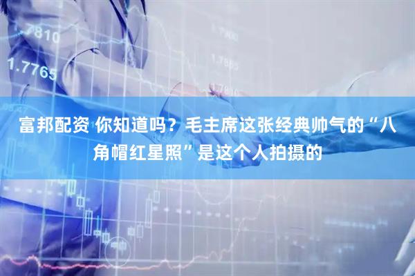 富邦配资 你知道吗？毛主席这张经典帅气的“八角帽红星照”是这个人拍摄的
