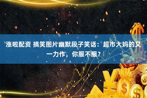 涨啦配资 搞笑图片幽默段子笑话：超市大妈的又一力作，你服不服？