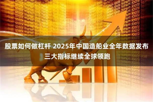 股票如何做杠杆 2025年中国造船业全年数据发布 三大指标继续全球领跑
