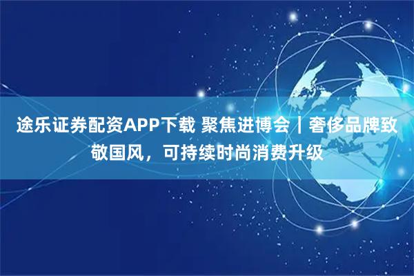 途乐证券配资APP下载 聚焦进博会｜奢侈品牌致敬国风，可持续时尚消费升级