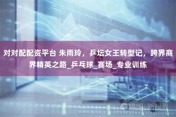 对对配配资平台 朱雨玲，乒坛女王转型记，跨界商界精英之路_乒乓球_赛场_专业训练