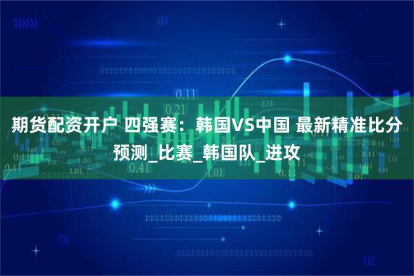 期货配资开户 四强赛：韩国VS中国 最新精准比分预测_比赛_韩国队_进攻