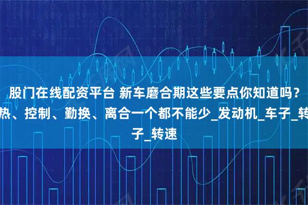 股门在线配资平台 新车磨合期这些要点你知道吗？预热、控制、勤换、离合一个都不能少_发动机_车子_转速