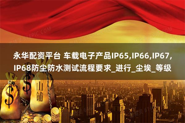 永华配资平台 车载电子产品IP65,IP66,IP67,IP68防尘防水测试流程要求_进行_尘埃_等级
