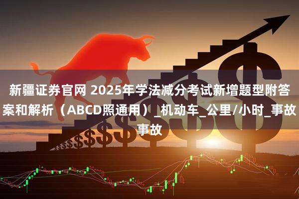 新疆证券官网 2025年学法减分考试新增题型附答案和解析（ABCD照通用）_机动车_公里/小时_事故