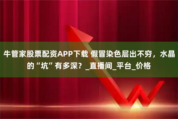 牛管家股票配资APP下载 假冒染色层出不穷,水晶的“坑”有多深?_直播间_平台_价格