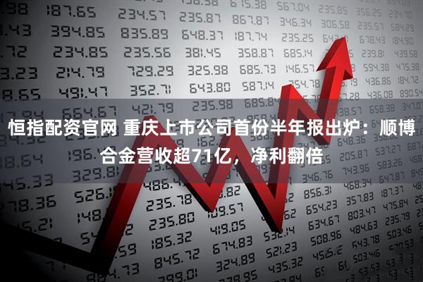 恒指配资官网 重庆上市公司首份半年报出炉：顺博合金营收超71亿，净利翻倍