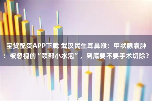 宝贷配资APP下载 武汉民生耳鼻喉：甲状腺囊肿：被忽视的“颈部小水泡”，到底要不要手术切除？