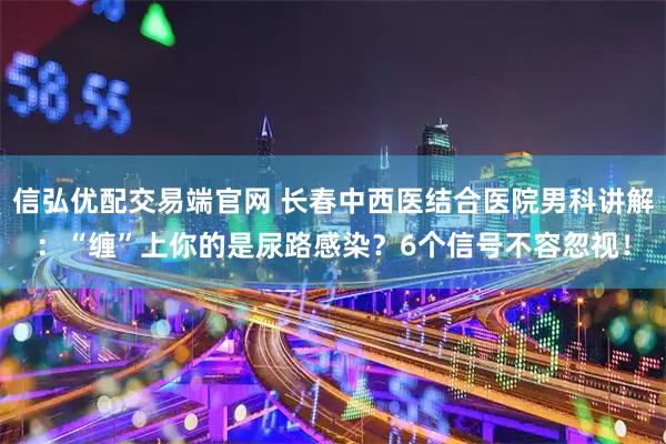 信弘优配交易端官网 长春中西医结合医院男科讲解：“缠”上你的是尿路感染？6个信号不容忽视！