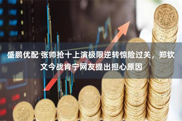 盛鹏优配 张帅抢十上演极限逆转惊险过关，郑钦文今战肯宁网友提出担心原因