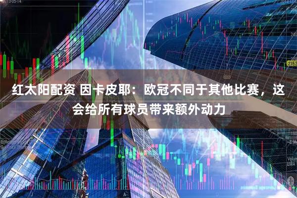 红太阳配资 因卡皮耶：欧冠不同于其他比赛，这会给所有球员带来额外动力